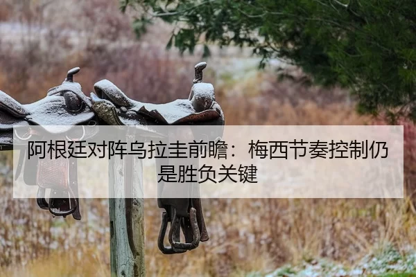 阿根廷对阵乌拉圭前瞻：梅西节奏控制仍是胜负关键