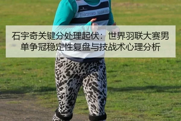 石宇奇关键分处理起伏：世界羽联大赛男单争冠稳定性复盘与技战术心理分析