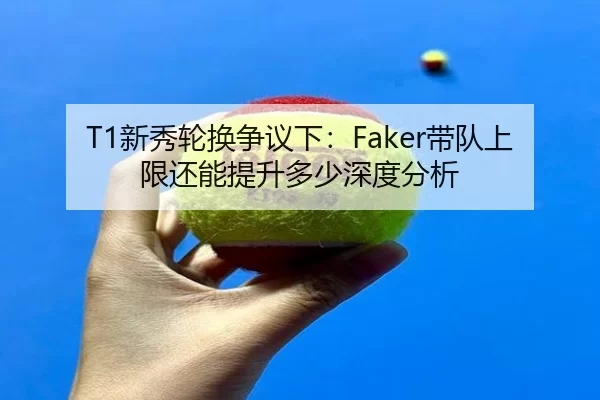 T1新秀轮换争议下：Faker带队上限还能提升多少深度分析