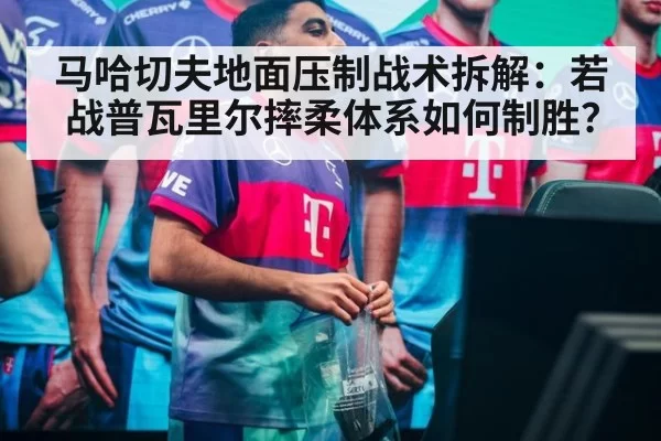 马哈切夫地面压制战术拆解：若战普瓦里尔摔柔体系如何制胜？