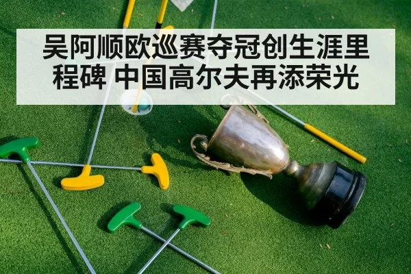 吴阿顺欧巡赛夺冠创生涯里程碑 中国高尔夫再添荣光