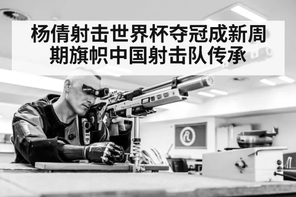 杨倩射击世界杯夺冠成新周期旗帜中国射击队传承